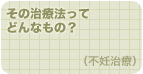 その治療法ってどんなもの？（不妊治療）