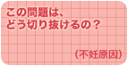 この問題は、どう切り抜けるの？（不妊原因）